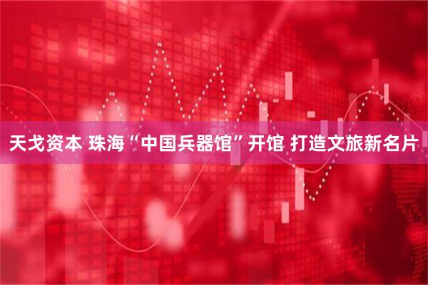 天戈资本 珠海“中国兵器馆”开馆 打造文旅新名片