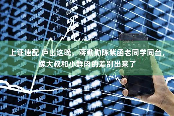 上证速配 庐山这晚，蒋勤勤陈紫函老同学同台，嫁大叔和小鲜肉的差别出来了