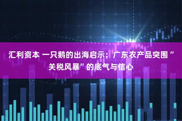汇利资本 一只鹅的出海启示：广东农产品突围“关税风暴”的底气与信心