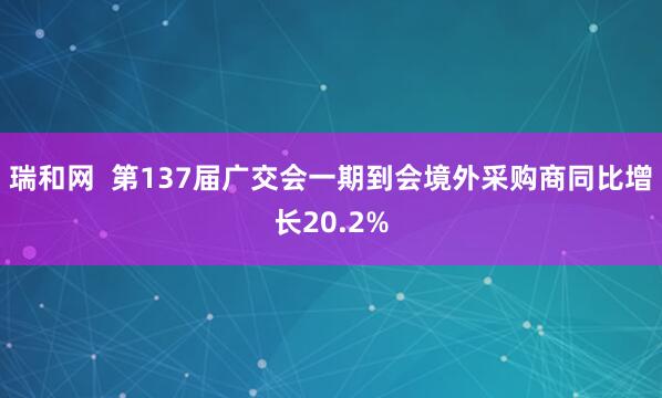 瑞和网  第137届广交会一期到会境外采购商同比增长20.2%