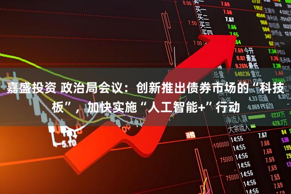嘉盛投资 政治局会议：创新推出债券市场的“科技板”，加快实施“人工智能+”行动