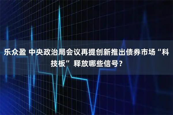 乐众盈 中央政治局会议再提创新推出债券市场“科技板” 释放哪些信号？
