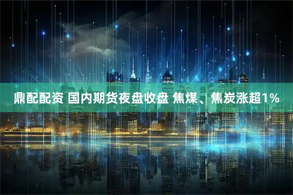 鼎配配资 国内期货夜盘收盘 焦煤、焦炭涨超1%