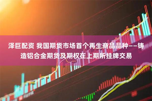 泽巨配资 我国期货市场首个再生商品品种——铸造铝合金期货及期权在上期所挂牌交易