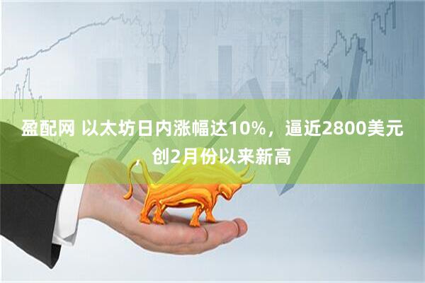 盈配网 以太坊日内涨幅达10%，逼近2800美元，创2月份以来新高