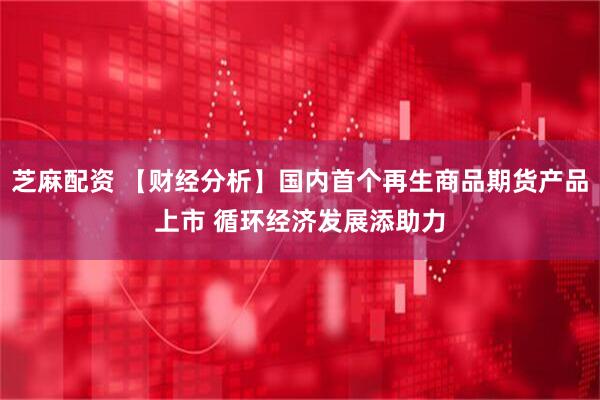 芝麻配资 【财经分析】国内首个再生商品期货产品上市 循环经济发展添助力