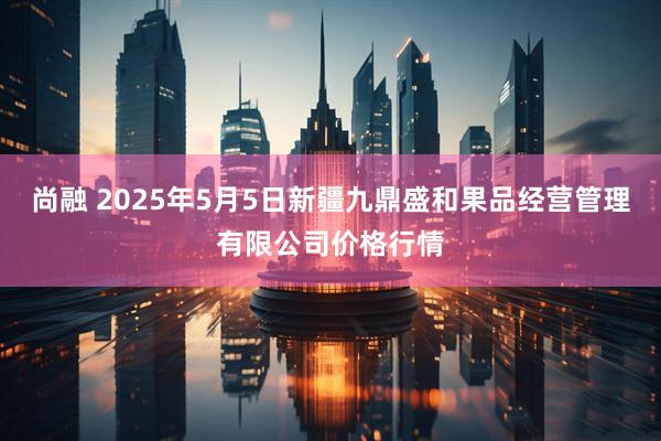 尚融 2025年5月5日新疆九鼎盛和果品经营管理有限公司价格行情