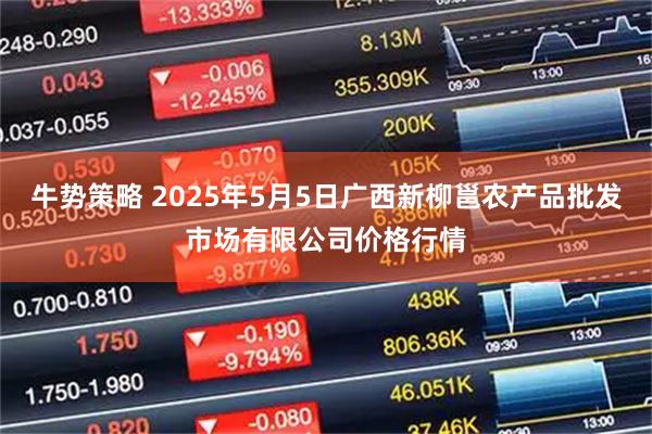 牛势策略 2025年5月5日广西新柳邕农产品批发市场有限公司价格行情