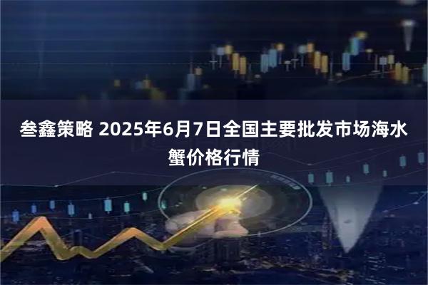 叁鑫策略 2025年6月7日全国主要批发市场海水蟹价格行情