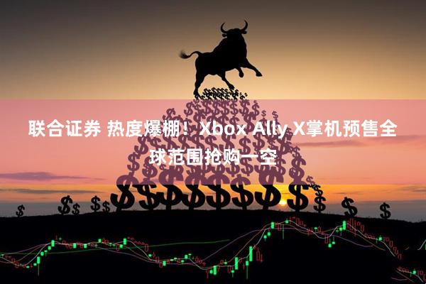 联合证券 热度爆棚！Xbox Ally X掌机预售全球范围抢购一空