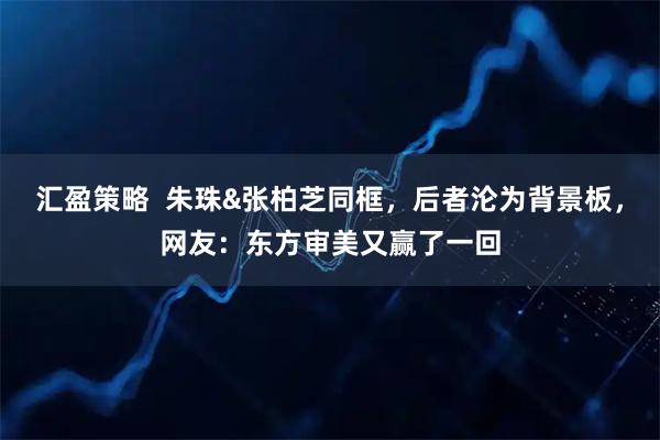 汇盈策略  朱珠&张柏芝同框，后者沦为背景板，网友：东方审美又赢了一回