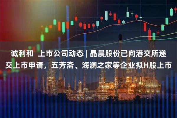 诚利和  上市公司动态 | 晶晨股份已向港交所递交上市申请，五芳斋、海澜之家等企业拟H股上市