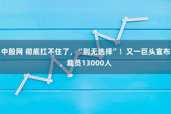 中股网 彻底扛不住了，“别无选择”！又一巨头宣布，裁员13000人