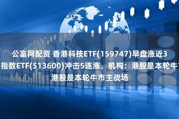 公富网配资 香港科技ETF(159747)早盘涨近3%,恒生指数ETF(513600)冲击5连涨,机构:港股是本轮牛市主战场
