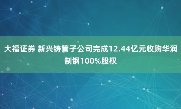 大福证券 新兴铸管子公司完成12.44亿元收购华润制钢100%股权
