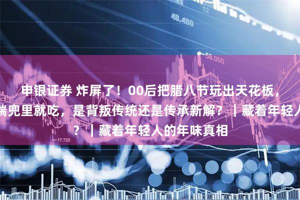 申银证券 炸屏了！00后把腊八节玩出天花板，固体腊八粥揣兜里就吃，是背叛传统还是传承新解？｜藏着年轻人的年味真相