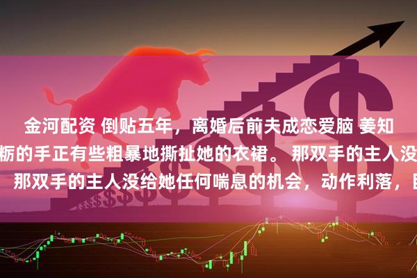 金河配资 倒贴五年，离婚后前夫成恋爱脑 姜知程昱钊江书俞 一双粗粝的手正有些粗暴地撕扯她的衣裙。 那双手的主人没给她任何喘息的机会，动作利落，目标明确