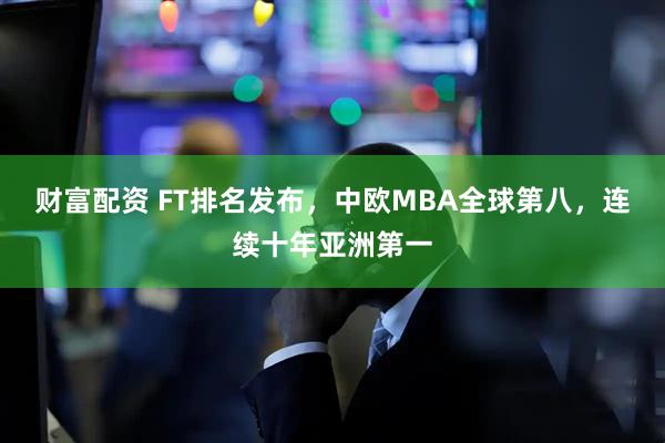 财富配资 FT排名发布,中欧MBA全球第八,连续十年亚洲第一