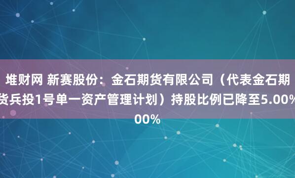 堆财网 新赛股份：金石期货有限公司（代表金石期货兵投1号单一资产管理计划）持股比例已降至5.00%