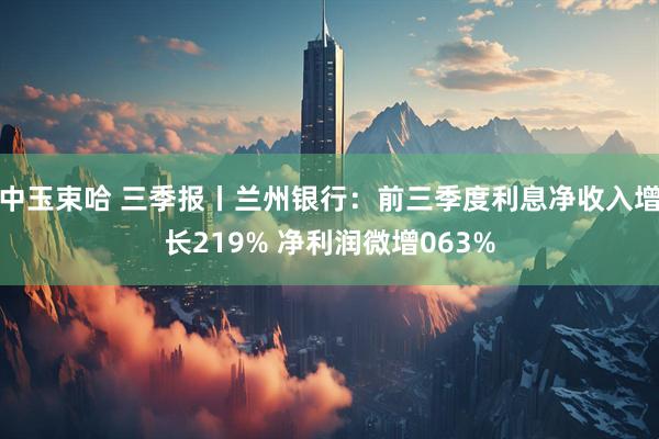 中玉束哈 三季报丨兰州银行：前三季度利息净收入增长219% 净利润微增063%