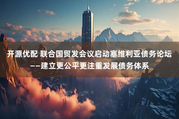 开源优配 联合国贸发会议启动塞维利亚债务论坛——建立更公平更注重发展债务体系