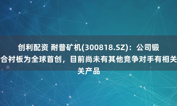 创利配资 耐普矿机(300818.SZ)：公司锻造复合衬板为全球首创，目前尚未有其他竞争对手有相关产品