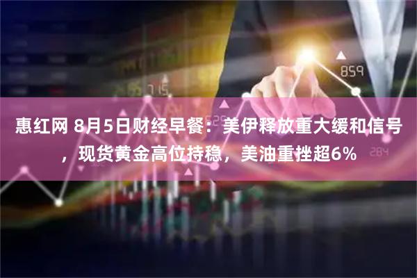 惠红网 8月5日财经早餐：美伊释放重大缓和信号，现货黄金高位持稳，美油重挫超6%