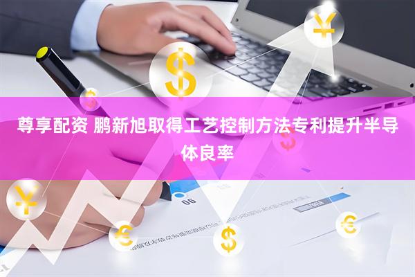 尊享配资 鹏新旭取得工艺控制方法专利提升半导体良率